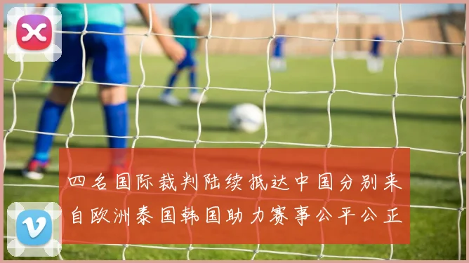 四名国际裁判陆续抵达中国分别来自欧洲泰国韩国助力赛事公平公正
