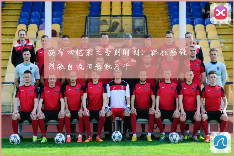 安布回忆米兰告别时刻：孤独感强烈独自流泪感慨万千
