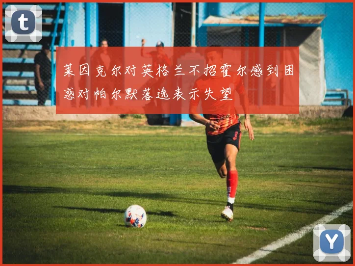 莱因克尔对英格兰不招霍尔感到困惑对帕尔默落选表示失望
