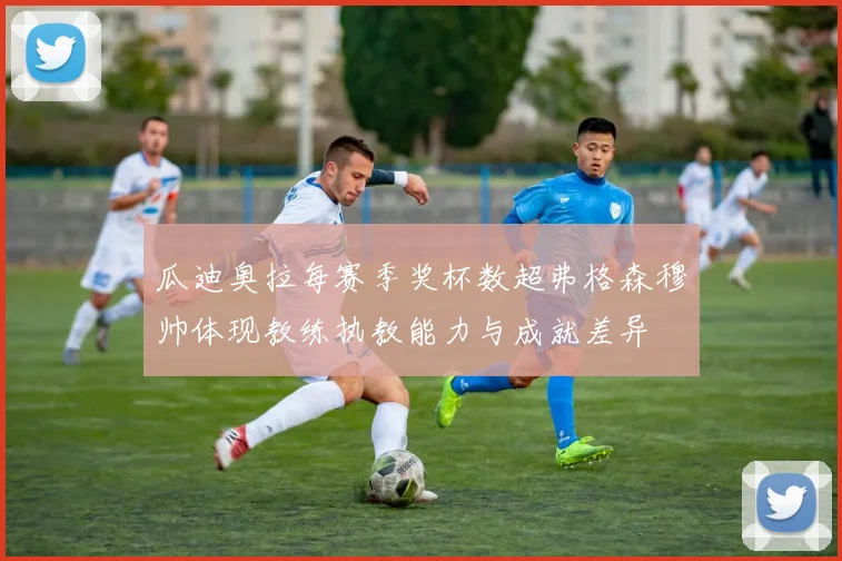 瓜迪奥拉每赛季奖杯数超弗格森穆帅体现教练执教能力与成就差异