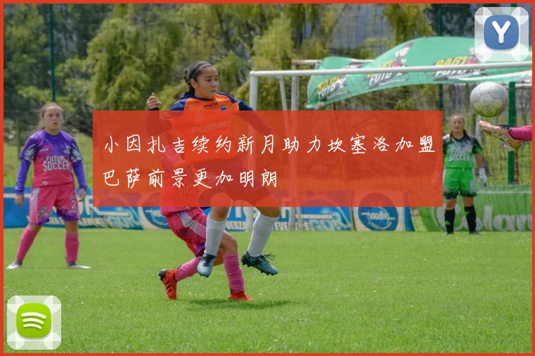 小因扎吉续约新月助力坎塞洛加盟巴萨前景更加明朗