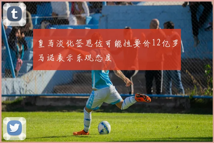 皇马淡化签恩佐可能性要价12亿罗马诺表示乐观态度