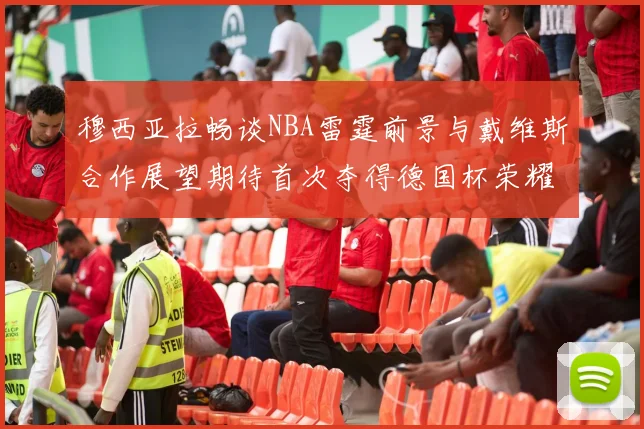 穆西亚拉畅谈NBA雷霆前景与戴维斯合作展望期待首次夺得德国杯荣耀