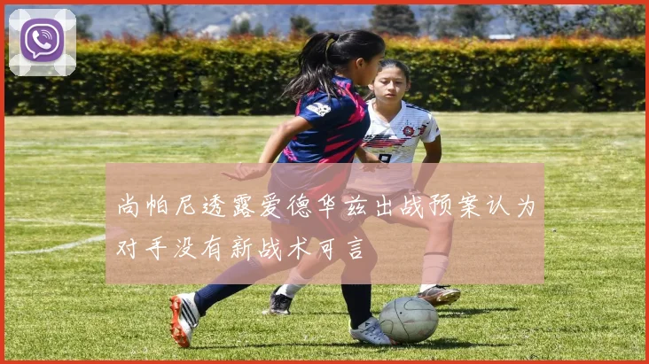 尚帕尼透露爱德华兹出战预案认为对手没有新战术可言