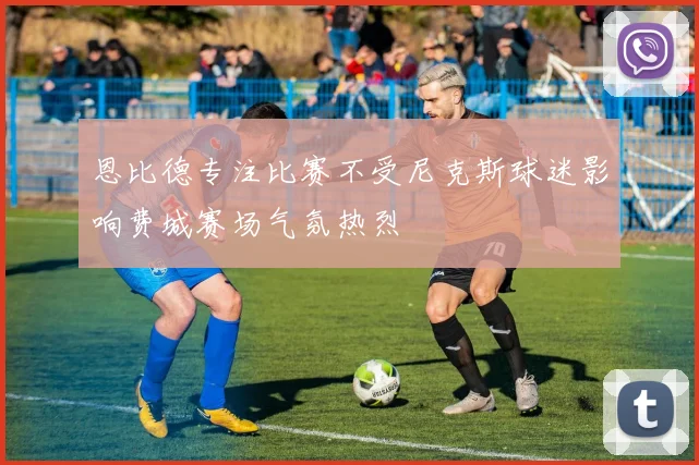 恩比德专注比赛不受尼克斯球迷影响费城赛场气氛热烈