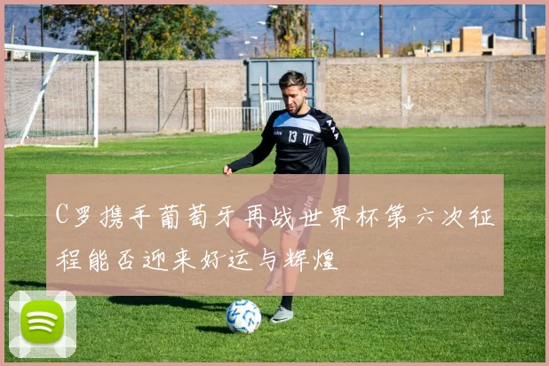 C罗携手葡萄牙再战世界杯第六次征程能否迎来好运与辉煌