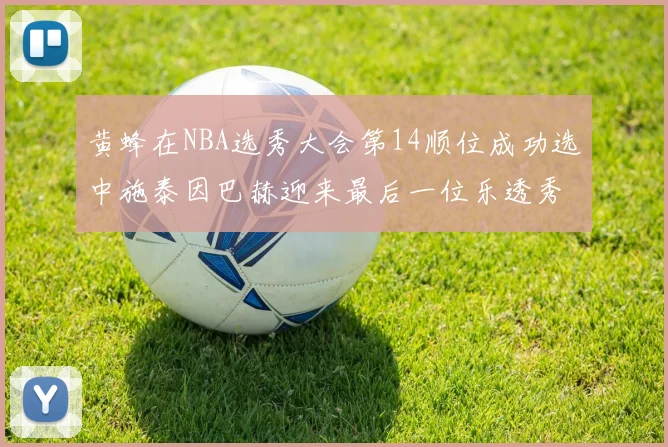 黄蜂在NBA选秀大会第14顺位成功选中施泰因巴赫迎来最后一位乐透秀