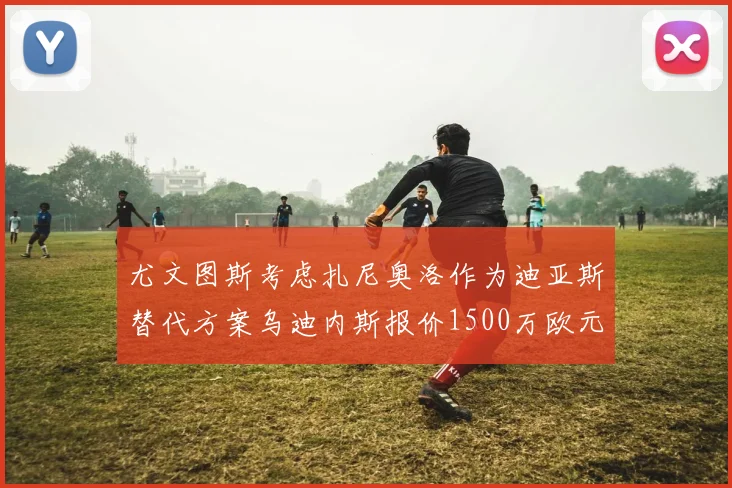 尤文图斯考虑扎尼奥洛作为迪亚斯替代方案乌迪内斯报价1500万欧元起步