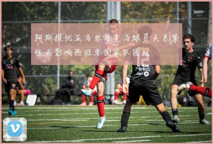 阿斯报忧亚马尔与皇马球员关系紧张或影响西班牙国家队团结