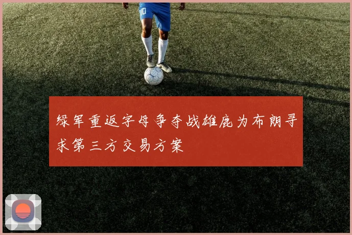 绿军重返字母争夺战雄鹿为布朗寻求第三方交易方案