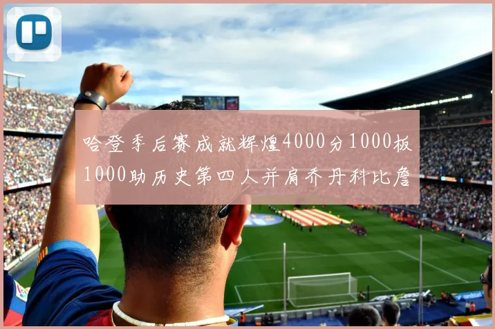 哈登季后赛成就辉煌4000分1000板1000助历史第四人并肩乔丹科比詹姆斯