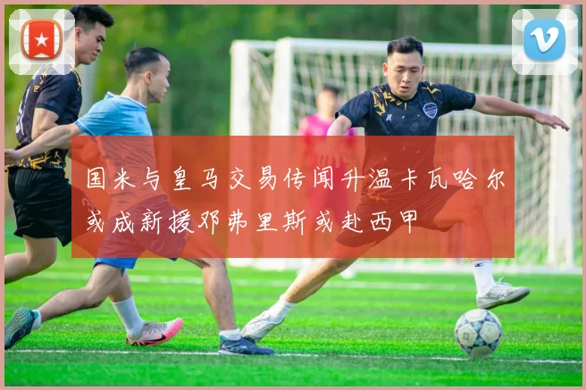 国米与皇马交易传闻升温卡瓦哈尔或成新援邓弗里斯或赴西甲