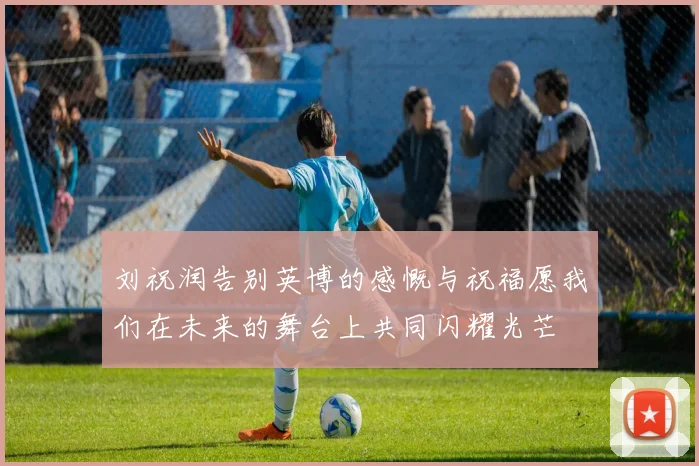刘祝润告别英博的感慨与祝福愿我们在未来的舞台上共同闪耀光芒