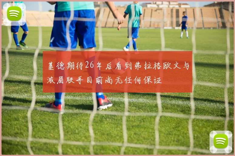 基德期待26年后看到弗拉格欧文与浓眉联手目前尚无任何保证