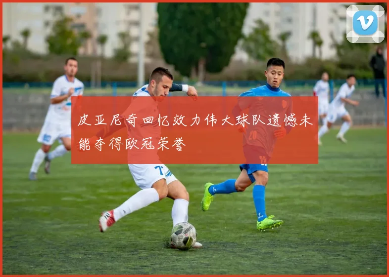 皮亚尼奇回忆效力伟大球队遗憾未能夺得欧冠荣誉