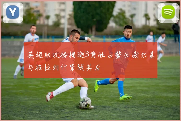 英超助攻榜揭晓B费独占鳌头谢尔基与格拉利什紧随其后