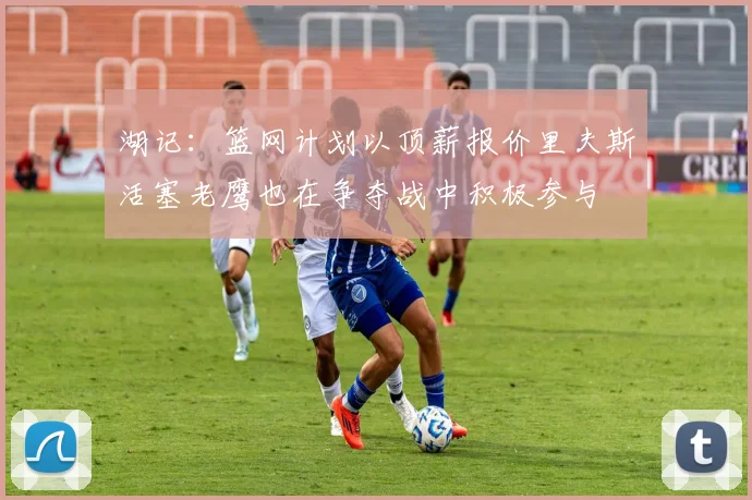 湖记：篮网计划以顶薪报价里夫斯活塞老鹰也在争夺战中积极参与