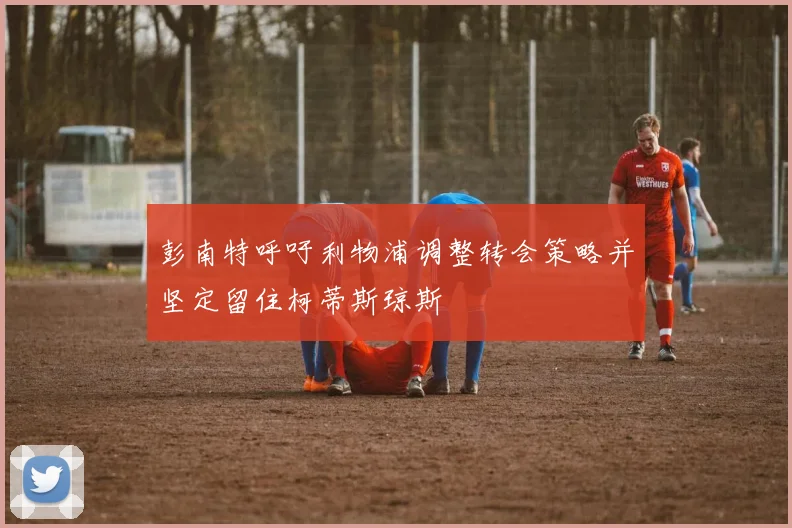 彭南特呼吁利物浦调整转会策略并坚定留住柯蒂斯琼斯