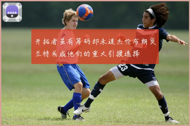 开拓者虽有筹码却未追杰伦布朗莫兰特或成他们的重大引援选择