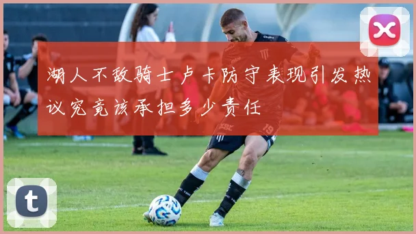 湖人不敌骑士卢卡防守表现引发热议究竟该承担多少责任